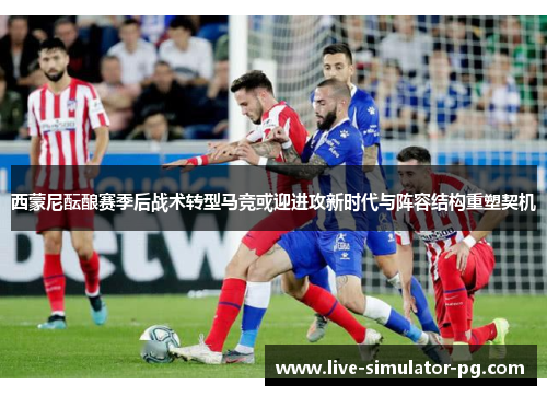 西蒙尼酝酿赛季后战术转型马竞或迎进攻新时代与阵容结构重塑契机 西蒙尼酝酿赛季后战术转型马竞或迎进攻新时代与阵容结构重塑契机